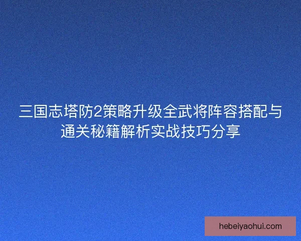 三国志塔防2策略升级全武将阵容搭配与通关秘籍解析实战技巧分享