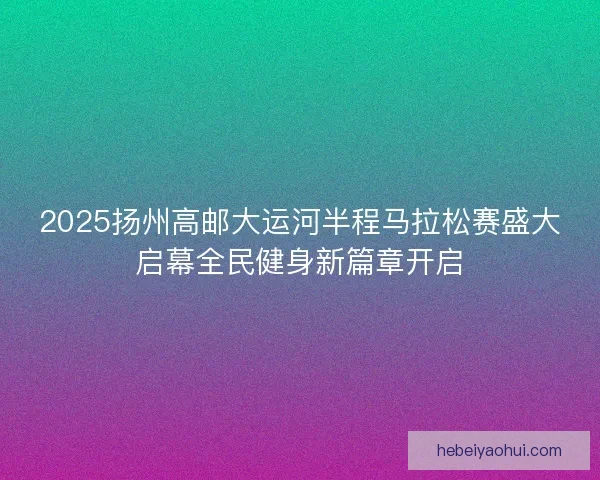 2025扬州高邮大运河半程马拉松赛盛大启幕全民健身新篇章开启