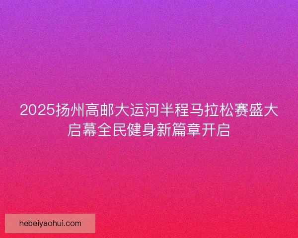 2025扬州高邮大运河半程马拉松赛盛大启幕全民健身新篇章开启