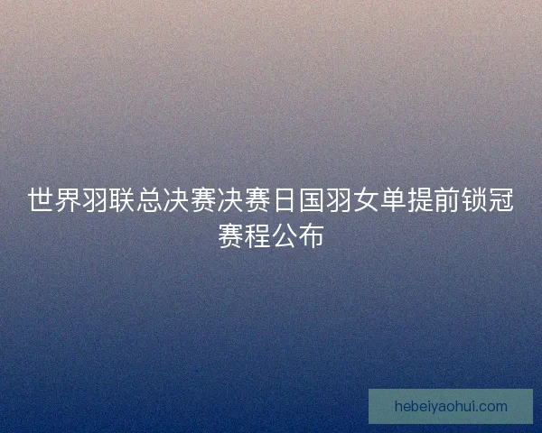 世界羽联总决赛决赛日国羽女单提前锁冠赛程公布